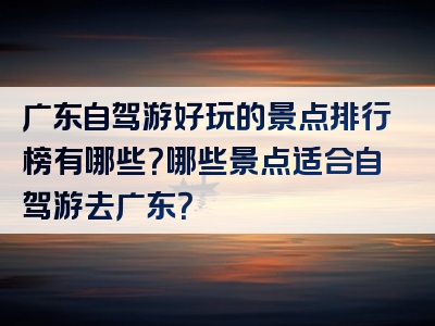 广东自驾游好玩的景点排行榜有哪些？哪些景点适合自驾游去广东？