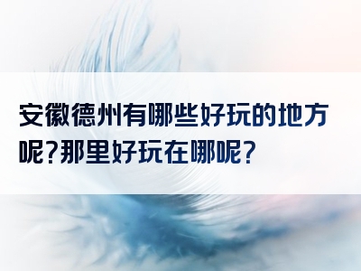 安徽德州有哪些好玩的地方呢？那里好玩在哪呢？