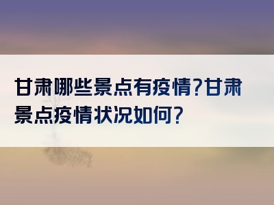 甘肃哪些景点有疫情？甘肃景点疫情状况如何？