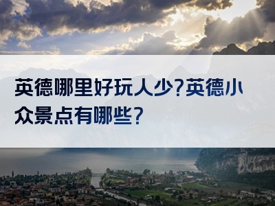 英德哪里好玩人少？英德小众景点有哪些？