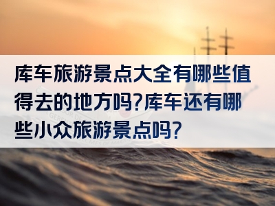 库车旅游景点大全有哪些值得去的地方吗？库车还有哪些小众旅游景点吗？