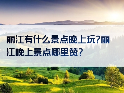 丽江有什么景点晚上玩？丽江晚上景点哪里赞？