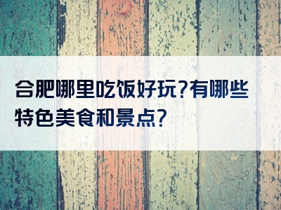合肥哪里吃饭好玩？有哪些特色美食和景点？