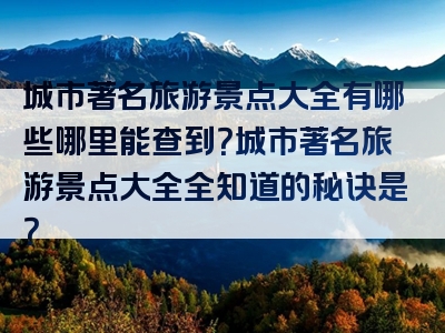 城市著名旅游景点大全有哪些哪里能查到？城市著名旅游景点大全全知道的秘诀是？