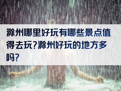 滁州哪里好玩有哪些景点值得去玩？滁州好玩的地方多吗？