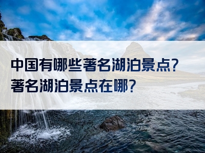 中国有哪些著名湖泊景点？著名湖泊景点在哪？