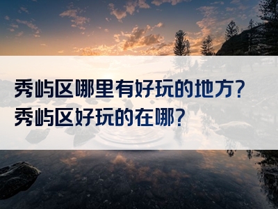 秀屿区哪里有好玩的地方？秀屿区好玩的在哪？