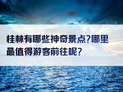 桂林有哪些神奇景点？哪里最值得游客前往呢？