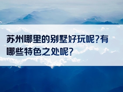 苏州哪里的别墅好玩呢？有哪些特色之处呢？
