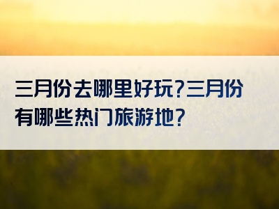 三月份去哪里好玩？三月份有哪些热门旅游地？