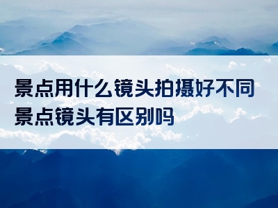 景点用什么镜头拍摄好不同景点镜头有区别吗