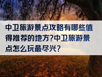 中卫旅游景点攻略有哪些值得推荐的地方？中卫旅游景点怎么玩最尽兴？