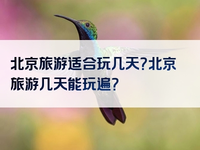北京旅游适合玩几天？北京旅游几天能玩遍？
