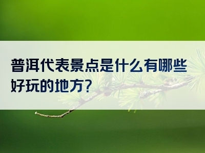 普洱代表景点是什么有哪些好玩的地方？