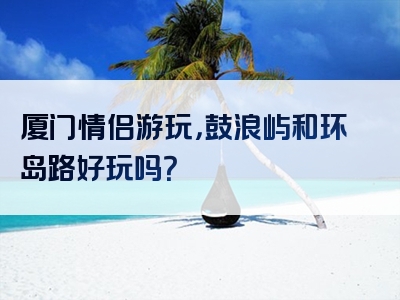 厦门情侣游玩，鼓浪屿和环岛路好玩吗？