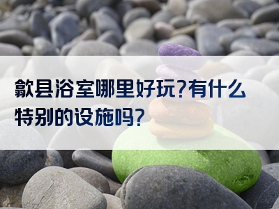 歙县浴室哪里好玩？有什么特别的设施吗？