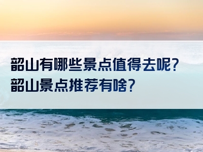 韶山有哪些景点值得去呢？韶山景点推荐有啥？