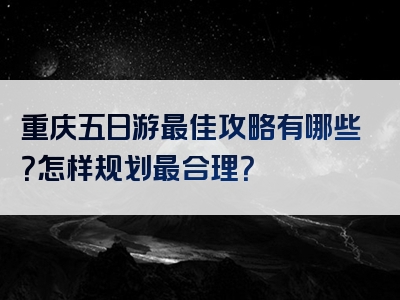 重庆五日游最佳攻略有哪些？怎样规划最合理？