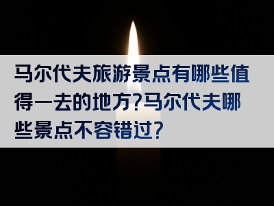马尔代夫旅游景点有哪些值得一去的地方？马尔代夫哪些景点不容错过？