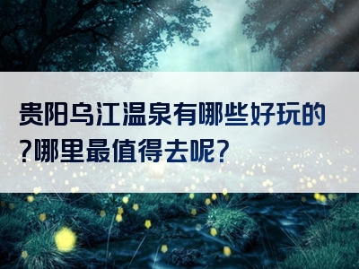 贵阳乌江温泉有哪些好玩的？哪里最值得去呢？