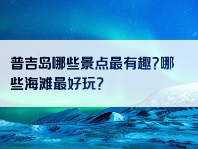 普吉岛哪些景点最有趣？哪些海滩最好玩？