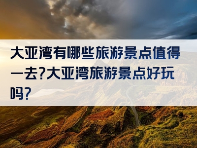 大亚湾有哪些旅游景点值得一去？大亚湾旅游景点好玩吗？