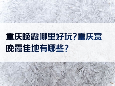 重庆晚霞哪里好玩？重庆赏晚霞佳地有哪些？