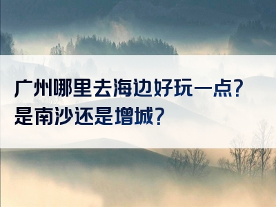 广州哪里去海边好玩一点？是南沙还是增城？