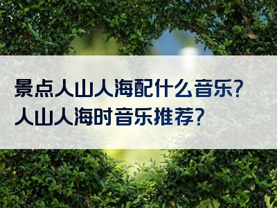 景点人山人海配什么音乐？人山人海时音乐推荐？