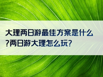 大理两日游最佳方案是什么？两日游大理怎么玩？