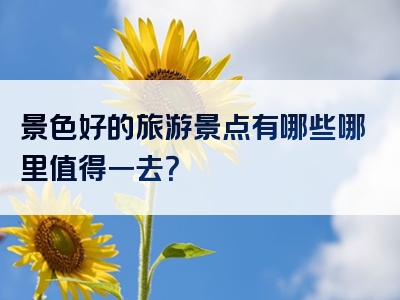 景色好的旅游景点有哪些哪里值得一去？