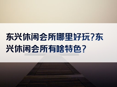 东兴休闲会所哪里好玩？东兴休闲会所有啥特色？