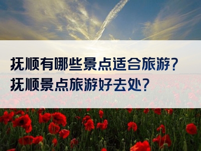 抚顺有哪些景点适合旅游？抚顺景点旅游好去处？