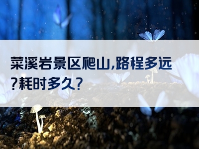 菜溪岩景区爬山，路程多远？耗时多久？