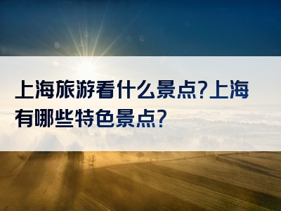 上海旅游看什么景点？上海有哪些特色景点？
