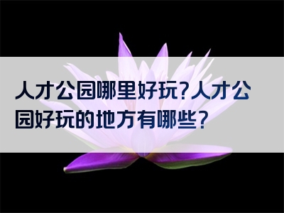人才公园哪里好玩？人才公园好玩的地方有哪些？
