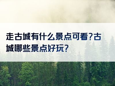 走古城有什么景点可看？古城哪些景点好玩？