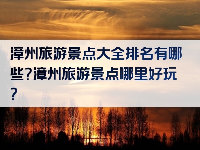 漳州旅游景点大全排名有哪些？漳州旅游景点哪里好玩？