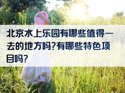 北京水上乐园有哪些值得一去的地方吗？有哪些特色项目吗？