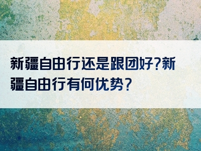 新疆自由行还是跟团好？新疆自由行有何优势？