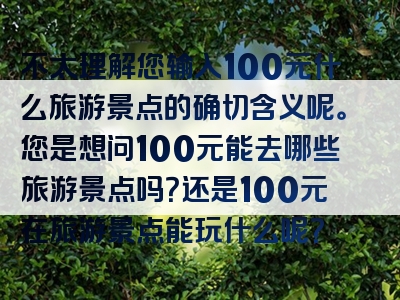 不太理解您输入100元什么旅游景点的确切含义呢。您是想问100元能去哪些旅游景点吗？还是100元在旅游景点能玩什么呢？
