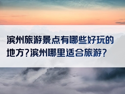 滨州旅游景点有哪些好玩的地方？滨州哪里适合旅游？