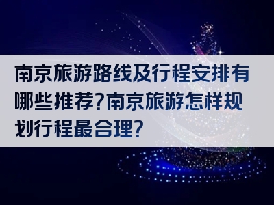 南京旅游路线及行程安排有哪些推荐？南京旅游怎样规划行程最合理？
