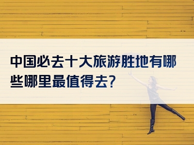 中国必去十大旅游胜地有哪些哪里最值得去？