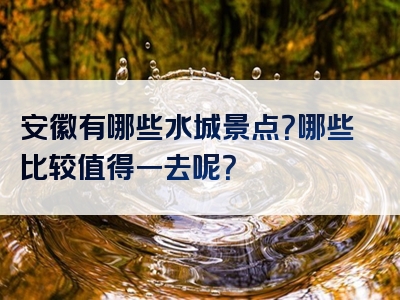 安徽有哪些水城景点？哪些比较值得一去呢？