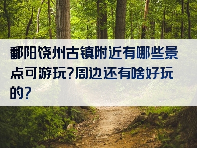 鄱阳饶州古镇附近有哪些景点可游玩？周边还有啥好玩的？