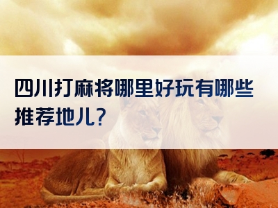 四川打麻将哪里好玩有哪些推荐地儿？