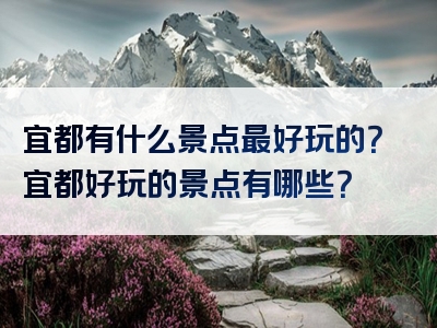 宜都有什么景点最好玩的？宜都好玩的景点有哪些？
