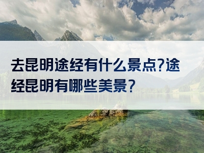 去昆明途经有什么景点？途经昆明有哪些美景？