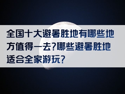 全国十大避暑胜地有哪些地方值得一去？哪些避暑胜地适合全家游玩？